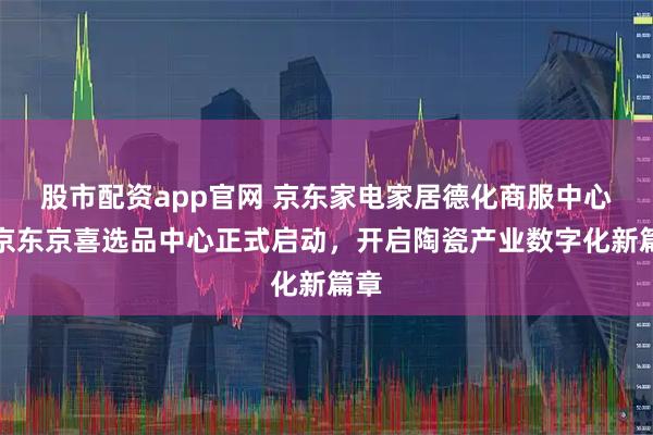股市配资app官网 京东家电家居德化商服中心暨京东京喜选品中心正式启动，开启陶瓷产业数字化新篇章