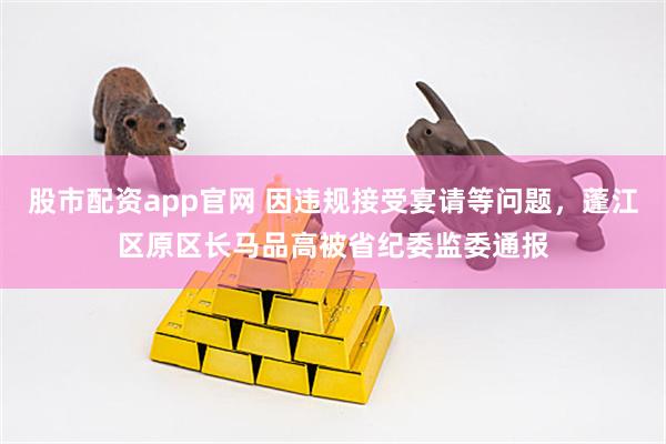 股市配资app官网 因违规接受宴请等问题，蓬江区原区长马品高被省纪委监委通报