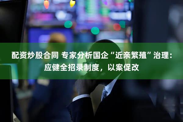配资炒股合同 专家分析国企“近亲繁殖”治理：应健全招录制度，以案促改