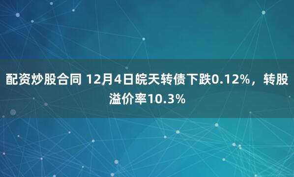 配资炒股合同 12月4日皖天转债下跌0.12%，转股溢价率10.3%