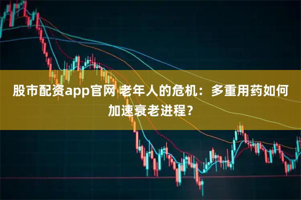 股市配资app官网 老年人的危机：多重用药如何加速衰老进程？