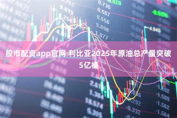 股市配资app官网 利比亚2025年原油总产量突破5亿桶
