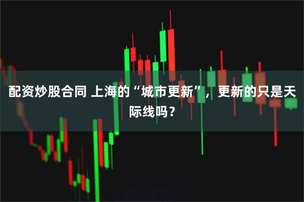 配资炒股合同 上海的“城市更新”，更新的只是天际线吗？