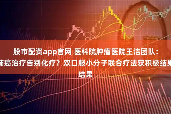 股市配资app官网 医科院肿瘤医院王洁团队：肺癌治疗告别化疗？双口服小分子联合疗法获积极结果