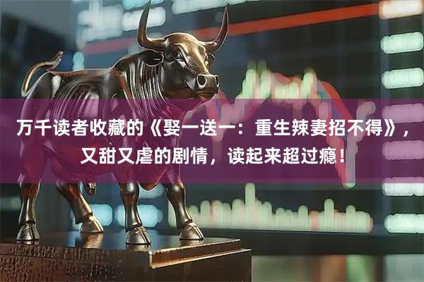 万千读者收藏的《娶一送一：重生辣妻招不得》，又甜又虐的剧情，读起来超过瘾！