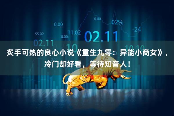 炙手可热的良心小说《重生九零：异能小商女》，冷门却好看，等待知音人！