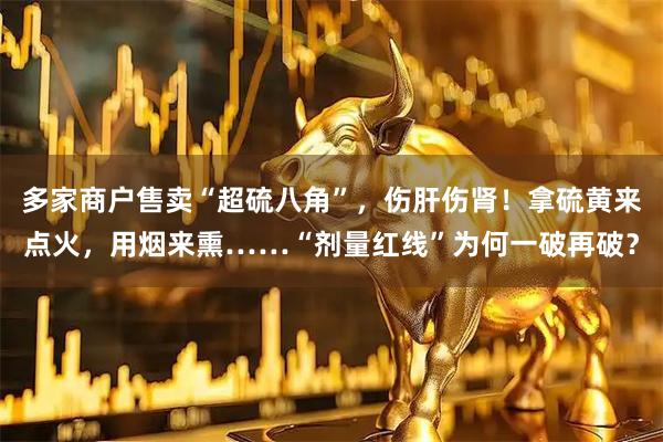 多家商户售卖“超硫八角”，伤肝伤肾！拿硫黄来点火，用烟来熏……“剂量红线”为何一破再破？