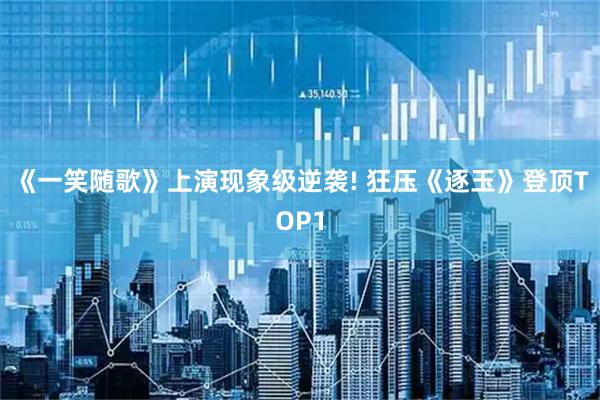 《一笑随歌》上演现象级逆袭! 狂压《逐玉》登顶TOP1