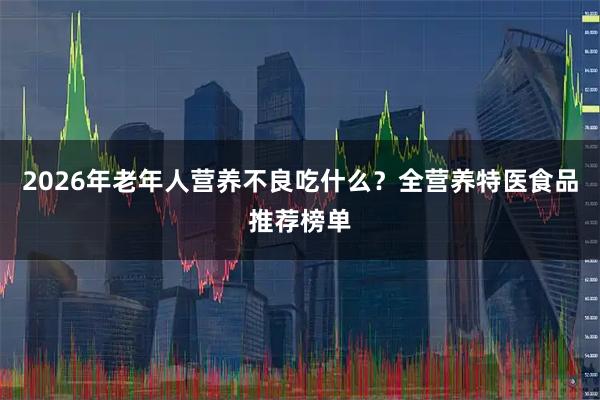 2026年老年人营养不良吃什么？全营养特医食品推荐榜单