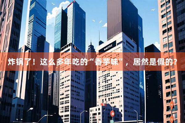 炸锅了！这么多年吃的“香芋味”，居然是假的？
