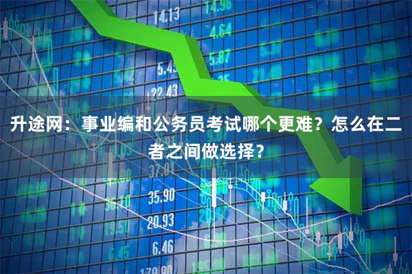 升途网：事业编和公务员考试哪个更难？怎么在二者之间做选择？