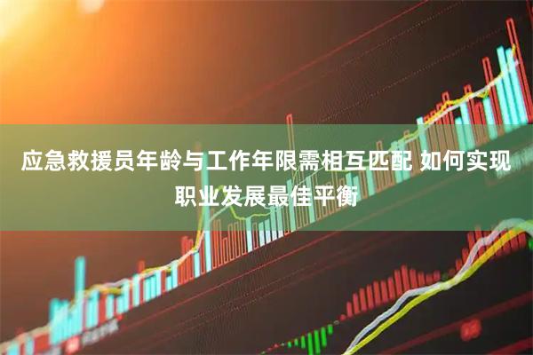 应急救援员年龄与工作年限需相互匹配 如何实现职业发展最佳平衡
