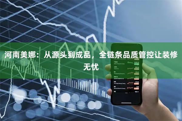 河南美娜：从源头到成品，全链条品质管控让装修无忧