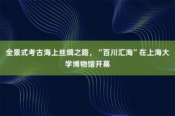 全景式考古海上丝绸之路，“百川汇海”在上海大学博物馆开幕