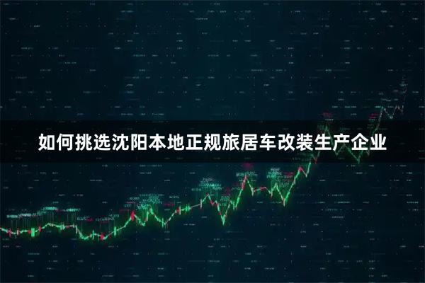 如何挑选沈阳本地正规旅居车改装生产企业