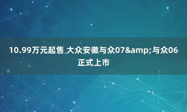 10.99万元起售 大众安徽与众07&与众06正式上市