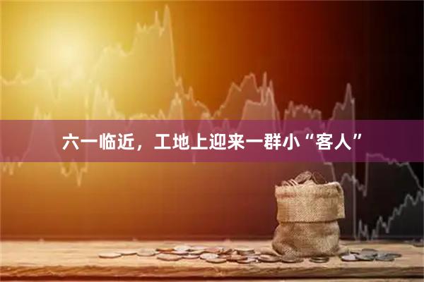 六一临近，工地上迎来一群小“客人”
