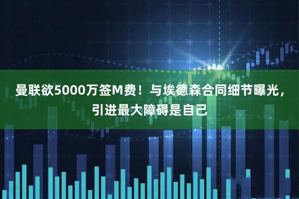 曼联欲5000万签M费！与埃德森合同细节曝光，引进最大障碍是自己