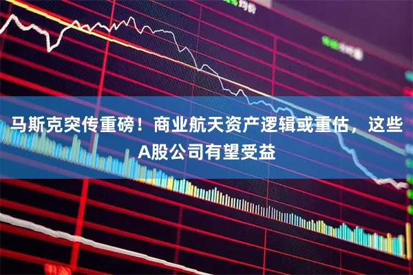 马斯克突传重磅！商业航天资产逻辑或重估，这些A股公司有望受益