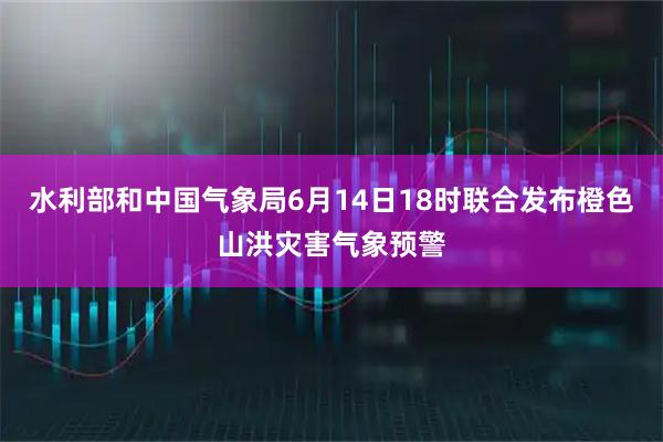 水利部和中国气象局6月14日18时联合发布橙色山洪灾害气象预警