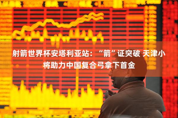 射箭世界杯安塔利亚站：“箭”证突破 天津小将助力中国复合弓拿下首金