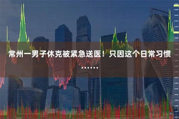 常州一男子休克被紧急送医！只因这个日常习惯……
