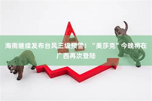 海南继续发布台风三级预警！“美莎克”今晚将在广西再次登陆